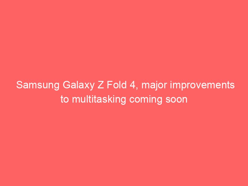 Samsung Galaxy Z Fold 4, major improvements to multitasking coming soon